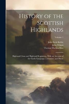 History of the Scottish Highlands: Highland Clans and Highland Regiments, With an Account of the Gaelic Language, Literature, and Music; Volume 1 - Thomas MacLauchlan,John Wilson,John Scott Keltie - cover