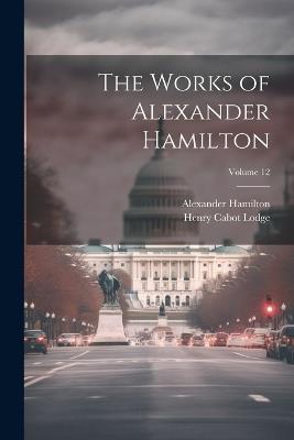 The Works of Alexander Hamilton; Volume 12 - Henry Cabot Lodge,Alexander Hamilton - cover