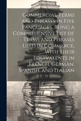 Commercial Terms and Phrases in Five Languages, Being a Comprehensive List of Terms and Phrases Used in Commerce, With Their Equivalents in French, German, Spanish, and Italian - Anonymous - cover