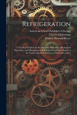 Refrigeration; a Practical Treatise on the Scientific Principles, Mechanical Operation, and Management of Refrigerating Plants Based on the Various Modern Systems of Artificial Cooling - Dickerman Charles,Boyer Francis Howard - cover