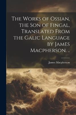 The Works of Ossian, the son of Fingal, Translated From the Galic Language by James Macpherson. .. - James MacPherson - cover
