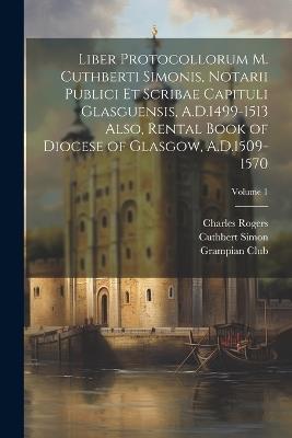 Liber Protocollorum M. Cuthberti Simonis, Notarii Publici et Scribae Capituli Glasguensis, A.D.1499-1513 Also, Rental Book of Diocese of Glasgow, A.D.1509-1570; Volume 1 - Rogers Charles,Joseph Bain,Simon Cuthbert - cover