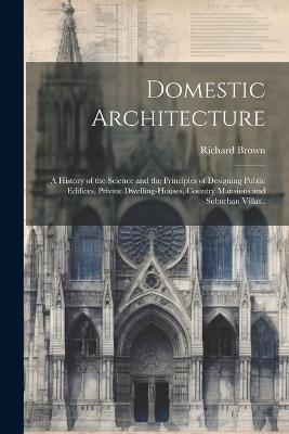 Domestic Architecture: A History of the Science and the Principles of Designing Public Edifices, Private Dwelling-houses, Country Mansions and Suburban Villas.. - Richard Brown - cover