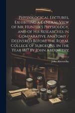 Physiological Lectures, Exhibiting a General View of Mr. Hunter's Physiology, and of his Researches in Comparative Anatomy / Delivered Before the Royal College of Surgeons, in the Year 1817 by John Abernethy