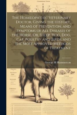 The Homoeopathic Veterinary Doctor, Giving the History, Means of Prevention, and Symptoms of all Diseases of the Horse, ox, Sheep, hog, dog, cat, Poultry and Birds, and the Most Approved Methods of Treatment - Hammerton George H - cover