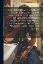 The Plumber and Sanitary Houses, a Practical Treatise on the Principles of Internal Plumbing Work, or the Best Means for Effectually Excluding Noxious Gases From our Houses