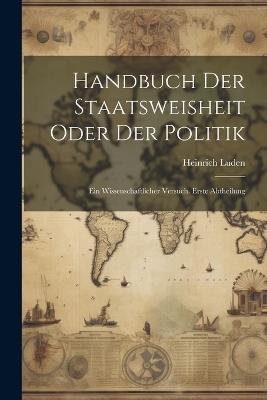 Handbuch Der Staatsweisheit Oder Der Politik: Ein Wissenschaftlicher Versuch. Erste Abtheilung - Heinrich Luden - cover