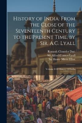 History of India: From the Close of the Seventeenth Century to the Present Time, by Sir. A.C. Lyall: Volume 8 Of History Of India - Romesh Chunder Dutt,Vincent Arthur Smith,Stanley Lane-Poole - cover