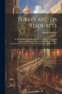 Turkey and Its Resources: Its Municipal Organization and Free Trade; the State and Prospects of English Commerce in the East; the New Administration of Greece, Its Revenue and National Possessions - David Urquhart - cover