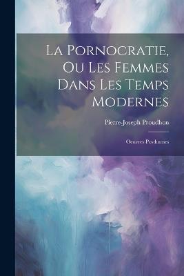 La Pornocratie, Ou Les Femmes Dans Les Temps Modernes: Oeuvres Posthumes - Pierre-Joseph Proudhon - cover