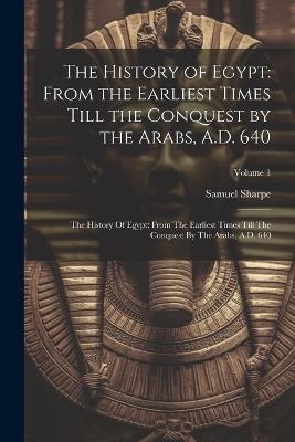 The History of Egypt: From the Earliest Times Till the Conquest by the Arabs, A.D. 640: The History Of Egypt: From The Earliest Times Till The Conquest By The Arabs, A.D. 640; Volume 1 - Samuel Sharpe - cover