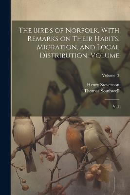 The Birds of Norfolk, With Remarks on Their Habits, Migration, and Local Distribution: Volume: V. 3; Volume 3 - Henry Stevenson,Thomas Southwell - cover