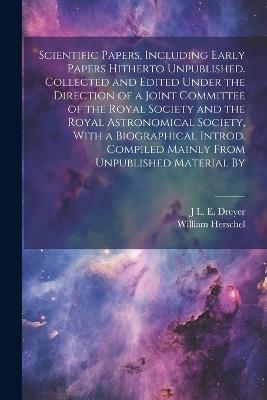 Scientific Papers, Including Early Papers Hitherto Unpublished. Collected and Edited Under the Direction of a Joint Committee of the Royal Society and the Royal Astronomical Society, With a Biographical Introd. Compiled Mainly From Unpublished Material By - William Herschel,J L E 1852-1926 Dreyer - cover