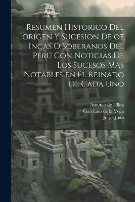 Resúmen histórico del orígen y sucesion de of Incas ó soberanos del Perú con noticias de los sucesos mas notables en el reinado de cada uno - Jorge Juan,Antonio De Ulloa,Garcilaso de La Vega - cover