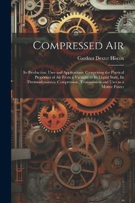 Compressed air; its Production, Uses and Applications; Comprising the Physical Properties of air From a Vacuum to its Liquid State, its Thermodynamics, Compression, Transmission and Uses as a Motive Power - Gardner Dexter Hiscox - cover