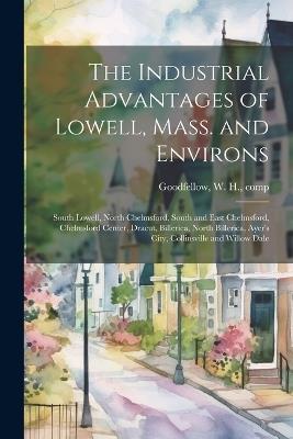 The Industrial Advantages of Lowell, Mass. and Environs: South Lowell, North Chelmsford, South and East Chelmsford, Chelmsford Center, Dracut, Billerica, North Billerica, Ayer's City, Collinsville and Willow Dale - W H Goodfellow - cover