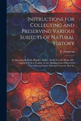 Instructions for Collecting and Preserving Various Subjects of Natural History: As Quasrupeds, Birds, Reptiles, Fishes, Shells, Corals, Plants, &c.: Together With a Treatise on the Management of Insects in Their Several States; Selected From the Best Au - E 1768-1837 Donovan - cover