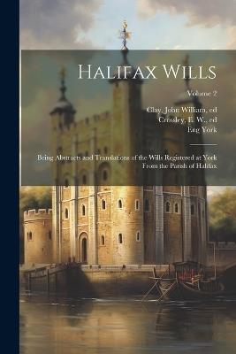 Halifax Wills: Being Abstracts and Translations of the Wills Registered at York From the Parish of Halifax; Volume 2 - Eng York,John William Clay,E W Crossley - cover