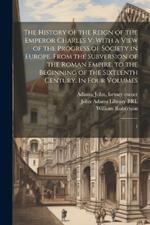 The History of the Reign of the Emperor Charles V: With a View of the Progress of Society in Europe, From the Subversion of the Roman Empire, to the Beginning of the Sixteenth Century. In Four Volumes: 1