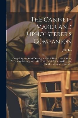 The Cabinet-maker and Upholsterer's Companion: Comprising the art of Drawing, as Applicable to Cabinet Work; Veneering, Inlaying, and Buhl Work ... With Numerous Receipts, Useful to Workmen Generally - J Stokes - cover