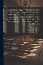 Truth Triumphant Through the Spiritual Warfare, Christian Labours, and Writings of That Able and Faithful Servant of Jesus Christ, Robert Barclay,: To Which is Prefixed, an Account of his Life: 1