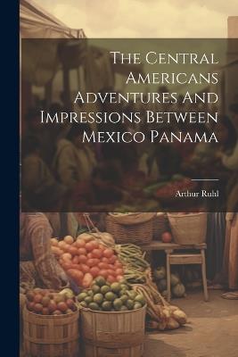 The Central Americans Adventures And Impressions Between Mexico Panama - Arthur Ruhl - cover