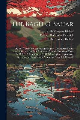 The Bagh o Bahar; or, The Garden and the Spring Being the Adventures of King Azad Bakht and the Four Darweshes. Literally Translated From the Urdu of Mir Amman, of Dihli With Copious Explanatory Notes, and an Introductory Preface, by Edward B. Eastwick - Ca 1253-1325 Amir Khusraw Dihlavi,Fl 1801-1806 Mir Amman Dihlavi,Edward Backhouse Eastwick - cover