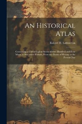 An Historical Atlas; Containing a Chronological Series of one Hundred and Four Maps, at Successive Periods, From the Dawn of History to the Present Day - Robert H 1812-1898 Labberton - cover