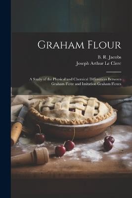 Graham Flour: A Study of the Physical and Chemical Differences Between Graham Flour and Imitation Graham Flours - Joseph Arthur Le Clerc,B R Jacobs - cover