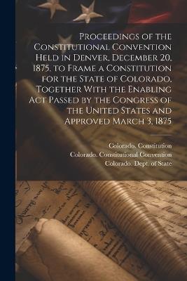 Proceedings of the Constitutional Convention Held in Denver, December 20, 1875, to Frame a Constitution for the State of Colorado, Together With the Enabling act Passed by the Congress of the United States and Approved March 3, 1875 - Colorado Constitutional Convention,1876 Colorado Constitution - cover