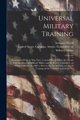 Universal Military Training: Statements Made by Maj. Gen. Leonard Wood Before the Senate Subcommittee on Military Affairs and the House Committee on Military Affairs, on a Bill to Provide for the Military and Naval Training of the Citizen Forces of the Un - Leonard Wood - cover