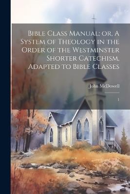 Bible Class Manual: or, A System of Theology in the Order of the Westminster Shorter Catechism, Adapted to Bible Classes: 1 - John McDowell - cover