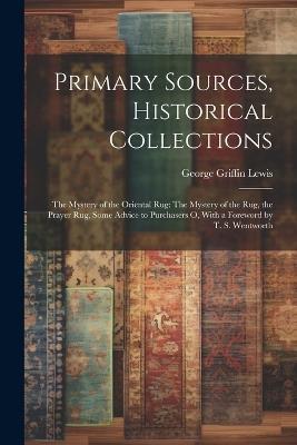 Primary Sources, Historical Collections: The Mystery of the Oriental Rug: The Mystery of the Rug, the Prayer Rug, Some Advice to Purchasers o, With a Foreword by T. S. Wentworth - George Griffin Lewis - cover