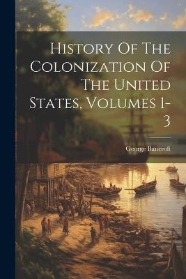History Of The Colonization Of The United States, Volumes 1-3 - George Bancroft - cover