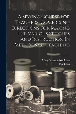 A Sewing Course For Teachers, Comprising Directions For Making The Various Stitches And Instruction In Methods Of Teaching - Mary Schenck Woolman - cover