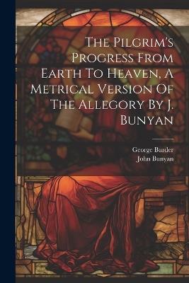 The Pilgrim's Progress From Earth To Heaven, A Metrical Version Of The Allegory By J. Bunyan - George Burder,John Bunyan - cover