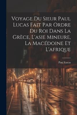 Voyage Du Sieur Paul Lucas Fait Par Ordre Du Roi Dans La Grèce, L'asie Mineure, La Macédoine Et L'afrique - Paul Lucas - cover