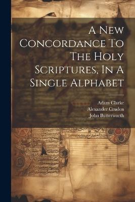 A New Concordance To The Holy Scriptures, In A Single Alphabet - John Butterworth,Adam Clarke,Alexander Cruden - cover