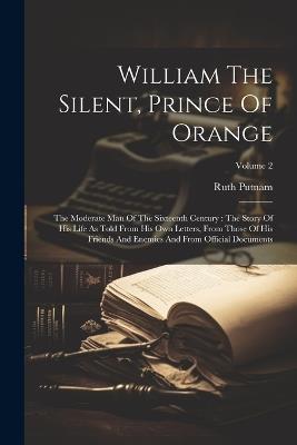 William The Silent, Prince Of Orange: The Moderate Man Of The Sixteenth Century: The Story Of His Life As Told From His Own Letters, From Those Of His Friends And Enemies And From Official Documents; Volume 2 - Ruth Putnam - cover