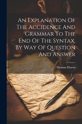 An Explanation Of The Accidence And Grammar To The End Of The Syntax, By Way Of Question And Answer - Thomas Martin - cover