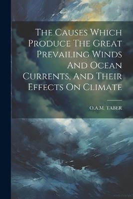 The Causes Which Produce The Great Prevailing Winds And Ocean Currents, And Their Effects On Climate - O a M Taber - cover