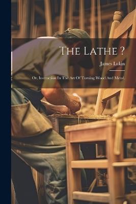 The Lathe ?: Or, Instruction In The Art Of Turning Wood And Metal. - James Lukin - cover