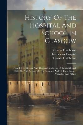History Of The Hospital And School In Glasgow: Founded By George And Thomas Hutcheson Of Lambhill, A.d. 1639-41, With Notices Of The Founders And Of Their Family, Properties And Affairs - William Henry Hill,George Hutcheson,Thomas Hutcheson - cover