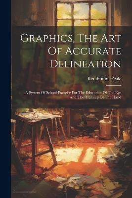 Graphics, The Art Of Accurate Delineation: A System Of School Exercise For The Education Of The Eye And The Training Of The Hand - Rembrandt Peale - cover