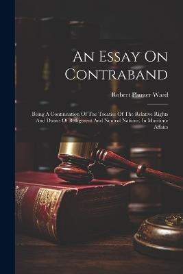 An Essay On Contraband: Being A Continuation Of The Treatise Of The Relative Rights And Duties Of Belligerent And Neutral Nations, In Maritime Affairs - Robert Plumer Ward - cover