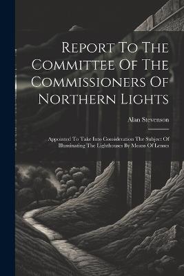 Report To The Committee Of The Commissioners Of Northern Lights: Appointed To Take Into Consideration The Subject Of Illuminating The Lighthouses By Means Of Lenses - Alan Stevenson - cover