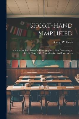 Short-hand Simplified: A Complete Text-book On Phonography ... Also, Containing A Special Chapter On Capitalization And Punctuation - George W Davis - cover