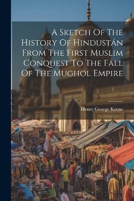 A Sketch Of The History Of Hindustán From The First Muslim Conquest To The Fall Of The Mughol Empire - Henry George Keene - cover