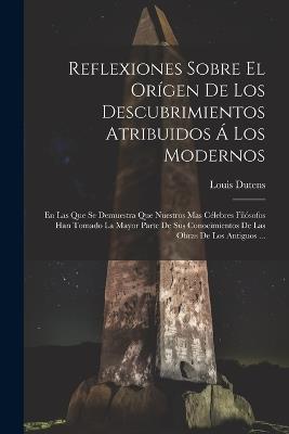Reflexiones Sobre El Orígen De Los Descubrimientos Atribuidos Á Los Modernos: En Las Que Se Demuestra Que Nuestros Mas Célebres Filósofos Han Tomado La Mayor Parte De Sus Conocimientos De Las Obras De Los Antiguos ... - Louis Dutens - cover