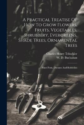 A Practical Treatise Of How To Grow Flowers, Fruits, Vegetables, Shrubbery, Evergreens, Shade Trees, Ornamental Trees: Plant Pests, Diseases And Remedies - Charles Henry Tritschler - cover